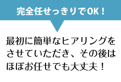 最初に簡単なヒアリングをさせていただき、その後はほぼお任せでも大丈夫！